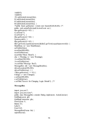 58
//add(b3);
//add(b4);
//b1.addActionListener(this);
b2.addActionListener(this);
b3.addActionListener(this);
b4.addActionListener(this); }
/*public Insets getInsets() { return new Insets(40,40,40,40); }*/
public void actionPerformed(ActionEvent ae) {
if(ae.getSource()==b2) {
t1.setText("");
t2.setText(""); }
if(ae.getSource()==b4) {
System.exit(0); }
if(ae.getSource()==b3) {
if((t1.getText().equals(username))&&(t2.getText().equals(password))) {
MainMenu m = new MainMenu();
setVisible(false);
m.setSize(400,400);
m.setVisible(true);
m.setTitle("Main Menu"); }
else { //Warning w = new Warning();
//w.setSize(300,200);
//w.setVisible(true);
//w.setTitle("Message Box");
MessageBox mb = new MessageBox(this);
mb.setLocation(200,200);
mb.setVisible(true); } }
/*if(ae.getSource() == b1) {
Change c = new Change();
c.setSize(400,400);
c.setVisible(true);
c.setTitle("Screen for Changing Login Details"); }*/
MessageBox
import java.awt.*;
import java.awt.event.*;
public class MessageBox extends Dialog implements ActionListener{
GridBagLayout gbl;
GridBagConstraints gbc;
FlowLayout F;
Button b1;
Label l;
Font f1,f2;
MessageBox(Frame fm) {
super(fm,true);
 
