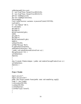 59
setBackground(Color.cyan);
f1 = new Font("Times Roman",Font.BOLD,20);
f2 = new Font("Times Roman",Font.BOLD,15);
gbl=new GridBagLayout();
gbc=new GridBagConstraints();
setLayout(gbl);
l=new Label("Incorrect username or password",Label.CENTER);
l.setFont(f1);
b1 = new Button(" OK ");
b1.setFont(f2);
gbc.gridx=0;
gbc.gridy=0;
gbl.setConstraints(l,gbc);
add(l);
gbc.gridx=0;
gbc.gridy=4;
gbl.setConstraints(b1,gbc);
add(b1);
setSize(350,200);
setTitle("Message Box");
b1.addActionListener(this);
addWindowListener(new X());
} public void actionPerformed(ActionEvent ae) {
if(ae.getSource()==b1) {
setVisible(false);
dispose();
}
}
class X extends WindowAdapter { public void windowClosing(WindowEvent e) {
setVisible(false);
dispose(); }
}
}
Project Module
import java.awt.*;
import java.awt.event.*;
public class Project extends Frame{public static void main(String args[]){
Login L = new Login();
L.setLocation(200,100);
L.setSize(300,300);
L.setVisible(true);
L.setTitle("Login Screen");
}
}
 