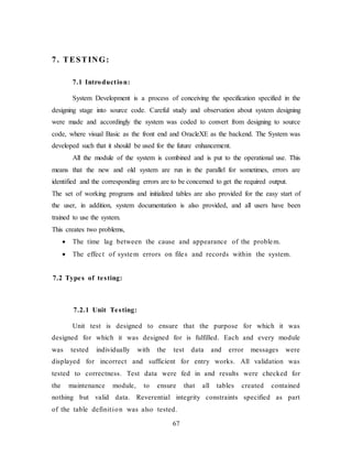 67
7. TESTING:
7.1 Introduction:
System Development is a process of conceiving the specification specified in the
designing stage into source code. Careful study and observation about system designing
were made and accordingly the system was coded to convert from designing to source
code, where visual Basic as the front end and OracleXE as the backend. The System was
developed such that it should be used for the future enhancement.
All the module of the system is combined and is put to the operational use. This
means that the new and old system are run in the parallel for sometimes, errors are
identified and the corresponding errors are to be concerned to get the required output.
The set of working programs and initialized tables are also provided for the easy start of
the user, in addition, system documentation is also provided, and all users have been
trained to use the system.
This creates two problems,
 The time lag between the cause and appearance of the problem.
 The effect of system errors on files and records within the system.
7.2 Types of testing:
7.2.1 Unit Testing:
Unit test is designed to ensure that the purpose for which it was
designed for which it was designed for is fulfilled. Each and every module
was tested individually with the test data and error messages were
displayed for incorrect and sufficient for entry works. All validation was
tested to correctness. Test data were fed in and results were checked for
the maintenance module, to ensure that all tables created contained
nothing but valid data. Reverential integrity constraints specified as part
of the table definition was also tested.
 
