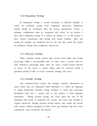 68
7.2.2 Integration Testing:
In integration testing a system consisting of different modules is
tested for problems arising from component interaction. Integration
testing should be developed from the system specification. Firstly, a
minimum configuration must be integrated and tested. In my project I
have done integration testing in a bottom up fashion i.e. in this project I
have started construction and testing with atomic modules. After unit
testing the modules are integrated one by one and then tested the system
for problems arising from component interact ion.
7.2.3 Recovery Testing:
Many computer based systems must recover from faults and resume
processing within a pre-specified time. In some cases a system must be
fault tolerant.ie processing faults must not cause overall system function
to cease. In the casers a system failure must be corrected within a
specified period of time or severe economic damage will occur.
7.2.4 Security Testing:
Any computer-based system the manages sensitive information or
cause action that can improperly harm individual is a tablet for improper
or illegal penetration Security testing attempts to verify that protection
mechanism built into a system will, in fact protect it from improper
penetration . During security testing, the tester plays the role of the
individual who desire to penetrate the system. The tester may attempt to
acquire passwords through external clerical means; may attack the system
with custom software designed to break down any defenses that have been
constructed; may overwhelm the System.
 