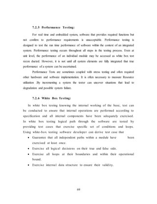 69
7.2.5 Performance Testing:
For real time and embedded system, software that provides required functions but
not confirm to performance requirements is unacceptable. Performance testing is
designed to test the run time performance of software within the context of an integrated
system. Performance testing occurs throughout all steps in the testing process. Even at
unit level, the performance of an individual module may be accessed as white box test
recon ducted. However, it is not until all system elements are fully integrated that true
performance of a system can be ascertained.
Performance Tests are sometimes coupled with stress testing and often required
other hardware and software implementation. It is often necessary to measure Resource
utilization .By incrementing a system the tester can uncover situations that lead to
degradation and possible system failure.
7.2.6 White Box Testing:
In white box testing knowing the internal working of the base, test can
be conducted to ensure that internal operations are performed according to
specification and all internal components have been adequately exercised.
In white box testing logical path through the software are tested by
providing test cases that exercise specific set of conditions and loops.
Using white-box testing software developer can derive test case that
 Guarantee that all independent paths within a module have been
exercised at least once.
 Exercise all logical decisions on their true and false side.
 Exercise all loops at their boundaries and within their operational
bound.
 Exercise internal data structure to ensure their validity.
 
