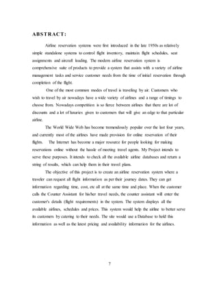 7
ABSTRACT:
Airline reservation systems were first introduced in the late 1950s as relatively
simple standalone systems to control flight inventory, maintain flight schedules, seat
assignments and aircraft loading. The modern airline reservation system is
comprehensive suite of products to provide a system that assists with a variety of airline
management tasks and service customer needs from the time of initial reservation through
completion of the flight.
One of the most common modes of travel is traveling by air. Customers who
wish to travel by air nowadays have a wide variety of airlines and a range of timings to
choose from. Nowadays competition is so fierce between airlines that there are lot of
discounts and a lot of luxuries given to customers that will give an edge to that particular
airline.
The World Wide Web has become tremendously popular over the last four years,
and currently most of the airlines have made provision for online reservation of their
flights. The Internet has become a major resource for people looking for making
reservations online without the hassle of meeting travel agents. My Project intends to
serve these purposes. It intends to check all the available airline databases and return a
string of results, which can help them in their travel plans.
The objective of this project is to create an airline reservation system where a
traveler can request all flight information as per their journey dates. They can get
information regarding time, cost, etc all at the same time and place. When the customer
calls the Counter Assistant for his/her travel needs, the counter assistant will enter the
customer's details (flight requirements) in the system. The system displays all the
available airlines, schedules and prices. This system would help the airline to better serve
its customers by catering to their needs. The site would use a Database to hold this
information as well as the latest pricing and availability information for the airlines.
 