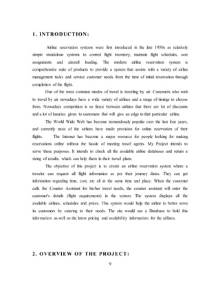9
1. INTRODUCTION:
Airline reservation systems were first introduced in the late 1950s as relatively
simple standalone systems to control flight inventory, maintain flight schedules, seat
assignments and aircraft loading. The modern airline reservation system is
comprehensive suite of products to provide a system that assists with a variety of airline
management tasks and service customer needs from the time of initial reservation through
completion of the flight.
One of the most common modes of travel is traveling by air. Customers who wish
to travel by air nowadays have a wide variety of airlines and a range of timings to choose
from. Nowadays competition is so fierce between airlines that there are lot of discounts
and a lot of luxuries given to customers that will give an edge to that particular airline.
The World Wide Web has become tremendously popular over the last four years,
and currently most of the airlines have made provision for online reservation of their
flights. The Internet has become a major resource for people looking for making
reservations online without the hassle of meeting travel agents. My Project intends to
serve these purposes. It intends to check all the available airline databases and return a
string of results, which can help them in their travel plans.
The objective of this project is to create an airline reservation system where a
traveler can request all flight information as per their journey dates. They can get
information regarding time, cost, etc all at the same time and place. When the customer
calls the Counter Assistant for his/her travel needs, the counter assistant will enter the
customer's details (flight requirements) in the system. The system displays all the
available airlines, schedules and prices. This system would help the airline to better serve
its customers by catering to their needs. The site would use a Database to hold this
information as well as the latest pricing and availability information for the airlines.
2. OVERVIEW OF THE PROJECT:
 