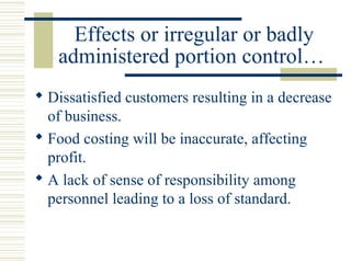 Effects or irregular or badly
administered portion control…
 Dissatisfied customers resulting in a decrease
of business.
 Food costing will be inaccurate, affecting
profit.
 A lack of sense of responsibility among
personnel leading to a loss of standard.
 