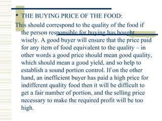  THE BUYING PRICE OF THE FOOD:
This should correspond to the quality of the food if
the person responsible for buying has bought
wisely. A good buyer will ensure that the price paid
for any item of food equivalent to the quality – in
other words a good price should mean good quality,
which should mean a good yield, and so help to
establish a sound portion control. If on the other
hand, an inefficient buyer has paid a high price for
indifferent quality food then it will be difficult to
get a fair number of portion, and the selling price
necessary to make the required profit will be too
high.
 