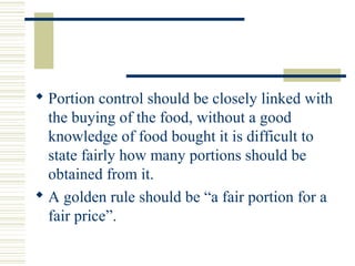  Portion control should be closely linked with
the buying of the food, without a good
knowledge of food bought it is difficult to
state fairly how many portions should be
obtained from it.
 A golden rule should be “a fair portion for a
fair price”.
 