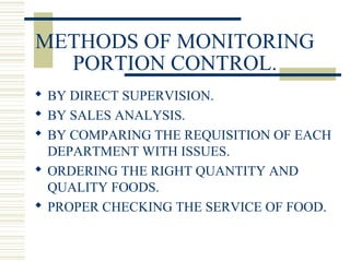 METHODS OF MONITORING
PORTION CONTROL.
 BY DIRECT SUPERVISION.
 BY SALES ANALYSIS.
 BY COMPARING THE REQUISITION OF EACH
DEPARTMENT WITH ISSUES.
 ORDERING THE RIGHT QUANTITY AND
QUALITY FOODS.
 PROPER CHECKING THE SERVICE OF FOOD.
 