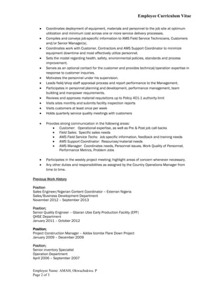 Employee Curriculum Vitae
Employee Name: AMAH, Okwuchukwu. P
Page 2 of 3
 Coordinates deployment of equipment, materials and personnel to the job site at optimum
utilization and minimum cost across one or more service delivery processes.
 Compiles and conveys job-specific information to AMS Field Service Technicians, Customers
and/or Senior Manager(s).
 Coordinates work with Customer, Contractors and AMS Support Coordinator to minimize
equipment downtime and most effectively utilize personnel.
 Sets the model regarding health, safety, environmental policies, standards and process
improvement.
 Serves as an optional contact for the customer and provides technical/operation expertise in
response to customer inquiries.
 Motivates the personnel under his supervision.
 Leads field/shop staff appraisal process and report performance to the Management.
 Participates in personnel planning and development, performance management, team
building and manpower requirements.
 Reviews and approves material requisitions up to Policy 401-1 authority limit
 Visits sites monthly and submits facility inspection reports
 Visits customers at least once per week
 Holds quarterly service quality meetings with customers
 Provides strong communication in the following areas:
 Customer: Operational expertise, as well as Pre & Post job call backs
 Field Sales: Specific sales needs
 AMS Field Service Techs: Job specific information, feedback and training needs
 AMS Support Coordinator: Resources/material needs
 AMS Manager: Coordinates needs, Personnel issues, Work Quality of Personnel,
Performance Metrics, Problem Jobs
 Participates in the weekly project meeting; highlight areas of concern whenever necessary.
 Any other duties and responsibilities as assigned by the Country Operations Manager from
time to time.
Previous Work History
Position
Sales Engineer/Nigerian Content Coordinator – Exterran Nigeria
Sales/Business Development Department
November 2012 – September 2013
Position;
Senior Quality Engineer – Gbaran Ubie Early Production Facility (EPF)
QHSE Department
January 2011 – October 2012
Position;
Project Construction Manager – Addax Izombe Flare Down Project
January 2009 – December 2009
Position;
Senior inventory Specialist
Operation Department
April 2006 – September 2007
 