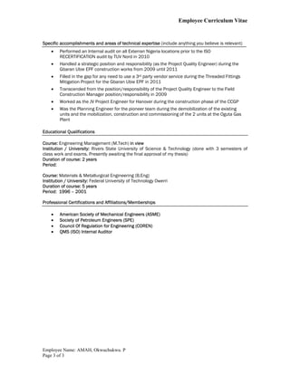 Employee Curriculum Vitae
Employee Name: AMAH, Okwuchukwu. P
Page 3 of 3
Specific accomplishments and areas of technical expertise (include anything you believe is relevant)
 Performed an Internal audit on all Exterran Nigeria locations prior to the ISO
RECERTIFICATION audit by TUV Nord in 2010
 Handled a strategic position and responsibility (as the Project Quality Engineer) during the
Gbaran Ubie EPF construction works from 2009 until 2011
 Filled in the gap for any need to use a 3rd party vendor service during the Threaded Fittings
Mitigation Project for the Gbaran Ubie EPF in 2011
 Transcended from the position/responsibility of the Project Quality Engineer to the Field
Construction Manager position/responsibility in 2009
 Worked as the JV Project Engineer for Hanover during the construction phase of the CCGP
 Was the Planning Engineer for the pioneer team during the demobilization of the existing
units and the mobilization, construction and commissioning of the 2 units at the Oguta Gas
Plant
Educational Qualifications
Course: Engineering Management (M.Tech) in view
Institution / University: Rivers State University of Science & Technology (done with 3 semesters of
class work and exams. Presently awaiting the final approval of my thesis)
Duration of course: 2 years
Period:
Course: Materials & Metallurgical Engineering (B.Eng)
Institution / University: Federal University of Technology Owerri
Duration of course: 5 years
Period: 1996 – 2001
Professional Certifications and Affiliations/Memberships
 American Society of Mechanical Engineers (ASME)
 Society of Petroleum Engineers (SPE)
 Council Of Regulation for Engineering (COREN)
 QMS (ISO) Internal Auditor
 