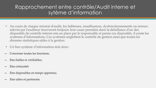 • Au cours de chaque mission d'audit, les faiblesses, insuffisances, dysfonctionnements ou erreurs
relevés par l'auditeur trouveront toujours leur cause première dans la défaillance d'un des
dispositifs de contrôle interne mis en place par le responsable et parmi ces dispositifs, il existe les
systèmes d’informations, Ces systèmes englobent le contrôle de gestion ainsi que toutes les
données statistiques utiles à la gestion.
• Un bon système d’information doit donc:
― Concerner toutes les fonctions;
― Etre fiables et vérifiables;
― Etre exhaustifs
― Etre disponibles en temps opportun;
― Etre utiles et pertinents.
Rapprochement entre contrôle/Audit interne et
sytème d’information
 