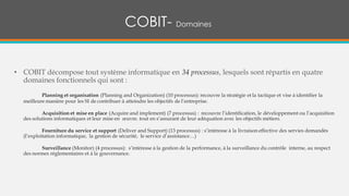 COBIT- Domaines
• COBIT décompose tout système informatique en 34 processus, lesquels sont répartis en quatre
domaines fonctionnels qui sont :
Planning et organisation (Planning and Organization) (10 processus): recouvre la stratégie et la tactique et vise à identifier la
meilleure manière pour les SI de contribuer à atteindre les objectifs de l’entreprise.
Acquisition et mise en place (Acquire and implement) (7 processus) : recouvre l’identification, le développement ou l’acquisition
des solutions informatiques et leur mise en œuvre. tout en s’assurant de leur adéquation avec les objectifs métiers.
Fourniture du service et support (Deliver and Support) (13 processus) : s’intéresse à la livraison effective des servies demandés
(l’exploitation informatique, la gestion de sécurité, le service d’assistance…)
Surveillance (Monitor) (4 processus): s’intéresse à la gestion de la performance, à la surveillance du contrôle interne, au respect
des normes réglementaires et à la gouvernance.
 