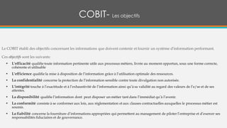 COBIT- Les objectifs
Le COBIT établi des objectifs concernant les informations que doivent contenir et fournir un système d'information performant.
Ces objectifs sont les suivants:
• L'efficacité qualifie toute information pertinente utile aux processus métiers, livrée au moment opportun, sous une forme correcte,
cohérente et utilisable
• L'efficience qualifie la mise à disposition de l’information grâce à l’utilisation optimale des ressources.
• La confidentialité concerne la protection de l’information sensible contre toute divulgation non autorisée.
• L'intégrité touche à l’exactitude et à l’exhaustivité de l’information ainsi qu’à sa validité au regard des valeurs de l’e/se et de ses
attentes.
• La disponibilité qualifie l’information dont peut disposer un métier tant dans l’immédiat qu’à l’avenir.
• La conformité consiste à se conformer aux lois, aux réglementation et aux clauses contractuelles auxquelles le processus métier est
soumis.
• La fiabilité concerne la fourniture d’informations appropriées qui permettent au management de piloter l’entreprise et d’exercer ses
responsabilités fiduciaires et de gouvernance.
 