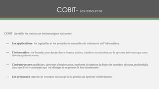 COBIT- Les ressources
COBIT identifie les ressources informatiques suivantes:
— Les applications: les logicielles et les procédures manuelles de traitement de l'information.
— L'information: les données sous toutes leurs formes, saisies, traitées et restituées par le système informatique sous
diverses présentations
— L'infrastructure: machines, systèmes d'exploitation, systèmes de gestion de bases de données, réseaux, multimédia,
ainsi que l'environnement qui les héberge et en permet le fonctionnement
— Les personnes internes et externes en charge de la gestion du système d’information
 