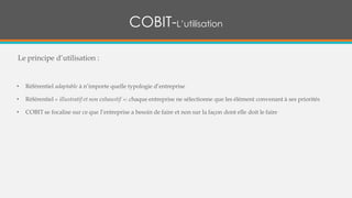 Le principe d’utilisation :
• Référentiel adaptable à n’importe quelle typologie d’entreprise
• Référentiel « illustratif et non exhaustif »: chaque entreprise ne sélectionne que les élément convenant à ses priorités
• COBIT se focalise sur ce que l’entreprise a besoin de faire et non sur la façon dont elle doit le faire
COBIT-L’utilisation
 