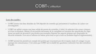 Lors des audits :
• COBIT donne une liste détaillée de 318 objectifs de contrôle qui permettent à l'auditeur de cadrer son
investigation.
• COBIT est utilisé comme une base solide de points de contrôles, il aide à la sélection des zones critiques
et à leur évaluation. Même s'il est parfois nécessaire de le compléter en fonction des spécificités du sujet
(pour un audit de sécurité il conviendra par exemple d'ajouter les aspects propres aux dispositifs de
sécurité existants. Il en sera d’ailleurs de même pour tout ce qui a trait au domaine légal et réglementaire),
• COBIT permet de prendre en compte des points qui n'auraient pas été évoqués, faute d'y songer ou par
manque de connaissance. C’est ainsi que COBIT sert à établir les questions à dérouler lors des entretiens
d’audit.
COBIT-L’utilisation
 