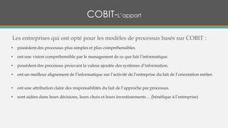 Les entreprises qui ont opté pour les modèles de processus basés sur COBIT :
• possèdent des processus plus simples et plus compréhensibles.
• ont une vision compréhensible par le management de ce que fait l’informatique.
• possèdent des processus prouvant la valeur ajoutée des systèmes d’information.
• ont un meilleur alignement de l’informatique sur l’activité de l’entreprise du fait de l’orientation métier.
• ont une attribution claire des responsabilités du fait de l’approche par processus.
• sont aidées dans leurs décisions, leurs choix et leurs investissements… (bénéfique à l’entreprise)
COBIT-L’apport
 