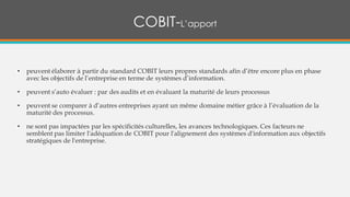 • peuvent élaborer à partir du standard COBIT leurs propres standards afin d’être encore plus en phase
avec les objectifs de l’entreprise en terme de systèmes d’information.
• peuvent s’auto évaluer : par des audits et en évaluant la maturité de leurs processus
• peuvent se comparer à d’autres entreprises ayant un même domaine métier grâce à l’évaluation de la
maturité des processus.
• ne sont pas impactées par les spécificités culturelles, les avances technologiques. Ces facteurs ne
semblent pas limiter l'adéquation de COBIT pour l'alignement des systèmes d'information aux objectifs
stratégiques de l'entreprise.
COBIT-L’apport
 