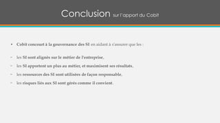 • Cobit concourt à la gouvernance des SI en aidant à s'assurer que les :
− les SI sont alignés sur le métier de l'entreprise,
− les SI apportent un plus au métier, et maximisent ses résultats,
− les ressources des SI sont utilisées de façon responsable,
− les risques liés aux SI sont gérés comme il convient.
Conclusion sur l’apport du Cobit
 