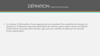 DÉFINITION Système d’information
• Le système d’information d’une organisation est constitué d’un ensemble de moyens, de
ressources, d’éléments organisés permettant de collecter, saisir, traiter, stocker et diffuser
l’information nécessaire pour décider, agir, prévoir, contrôler et effectuer les activités
d’une organisation.
 