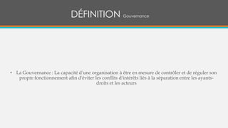 • La Gouvernance : La capacité d'une organisation à être en mesure de contrôler et de réguler son
propre fonctionnement afin d'éviter les conflits d'intérêts liés à la séparation entre les ayants-
droits et les acteurs
DÉFINITION Gouvernance
 
