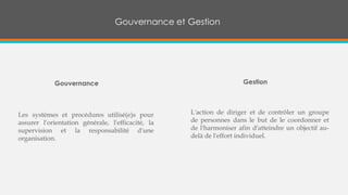 Gouvernance et Gestion
Les systèmes et procédures utilisé(e)s pour
assurer l'orientation générale, l'efficacité, la
supervision et la responsabilité d'une
organisation.
Gouvernance
L'action de diriger et de contrôler un groupe
de personnes dans le but de le coordonner et
de l'harmoniser afin d'atteindre un objectif au-
delà de l'effort individuel.
Gestion
 