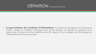 • La gouvernance des systèmes d’information est la structure de relations et de processus
visant à diriger et contrôler l’entreprise pour qu’elle atteigne ses objectifs en générant de la
valeur, tout en trouvant le bon équilibre entre les risques et les avantages des technologies de
l’Information et de leurs processus.
DÉFINITION Gouvernance des SI
 