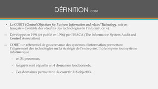 • Le COBIT (Control Objectives for Business Information and related Technology, soit en
français « Contrôle des objectifs des technologies de l’information »)
― Développé en 1994 (et publié en 1996) par l'ISACA (The Information System Audit and
Control Association)
― COBIT: un référentiel de gouvernance des systèmes d'information permettant
l’alignement des technologies sur la stratégie de l’entreprise. Il décompose tout système
informatique
- en 34 processus,
- lesquels sont répartis en 4 domaines fonctionnels,
- Ces domaines permettant de couvrir 318 objectifs.
DÉFINITION COBIT
 