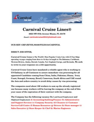 Carnival Cruise Lines®
3655 NW 87th Avenue Miami, FL 33178
Email: carnivalcruise2012@hotmail.com
OUR REF: GRF/JB/VOL/05330/FILE0134/CARNIVAL
DIRECT JOB OFFER,
Carnival Cruise Lines is The World's Most Popular Cruise Line with 23 Fun Ships
operating voyages ranging from three to 16 days in length to The Bahamas, Caribbean,
Mexican Riviera, Alaska, Hawaii, Canada, New England, Europe, and Bermuda. We seek
to write to your response on a Job opportunity.
Carnival Cruise Lines have mandated a reliable agent who is working in
US Embassy in all Continent to assure immediate visa processing for all
appointed Candidate coming from China, India, Pakistan, Ghana, Ivory
Coast, Senegal, Germany, Brazil, Cameroon, South Africa and UAE round
the Asia and orders country to avoid delay causes by visa processing.
The companies need about 100 workers to sum up the already registered
one because many workers will be leaving the company at the end of this
year cause of the expiration of their contract with the company.
The Company has the following vacancy On Land-based Employment and
Shipboard Employment A) Accounting/Auditing/Finance (b) Administrative
and Support Services (c) Company Security (d) Cleaners (e) Customer
Service/Call Centre (f) Human Resources (g) Drivers (h) Store manager (i)
Sales Executive (j) Store Keeper (k) Chef (k) Marine Engineers
 