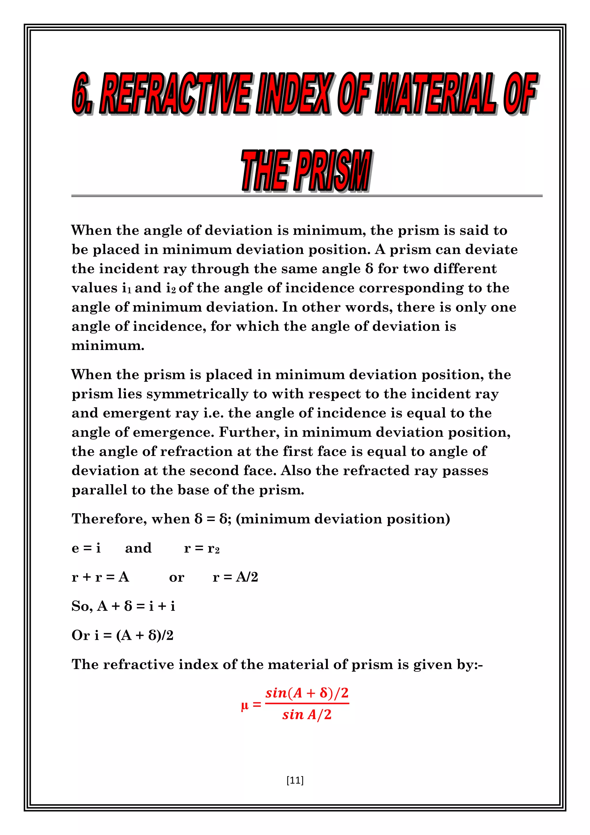 [11]
When the angle of deviation is minimum, the prism is said to
be placed in minimum deviation position. A prism can deviate
the incident ray through the same angle δ for two different
values i1 and i2 of the angle of incidence corresponding to the
angle of minimum deviation. In other words, there is only one
angle of incidence, for which the angle of deviation is
minimum.
When the prism is placed in minimum deviation position, the
prism lies symmetrically to with respect to the incident ray
and emergent ray i.e. the angle of incidence is equal to the
angle of emergence. Further, in minimum deviation position,
the angle of refraction at the first face is equal to angle of
deviation at the second face. Also the refracted ray passes
parallel to the base of the prism.
Therefore, when δ = δ; (minimum deviation position)
e = i and r = r2
r + r = A or r = A/2
So, A + δ = i + i
Or i = (A + δ)/2
The refractive index of the material of prism is given by:-
µ =
𝒔𝒊𝒏(𝑨 + 𝛅)/𝟐
𝒔𝒊𝒏 𝑨/𝟐
 