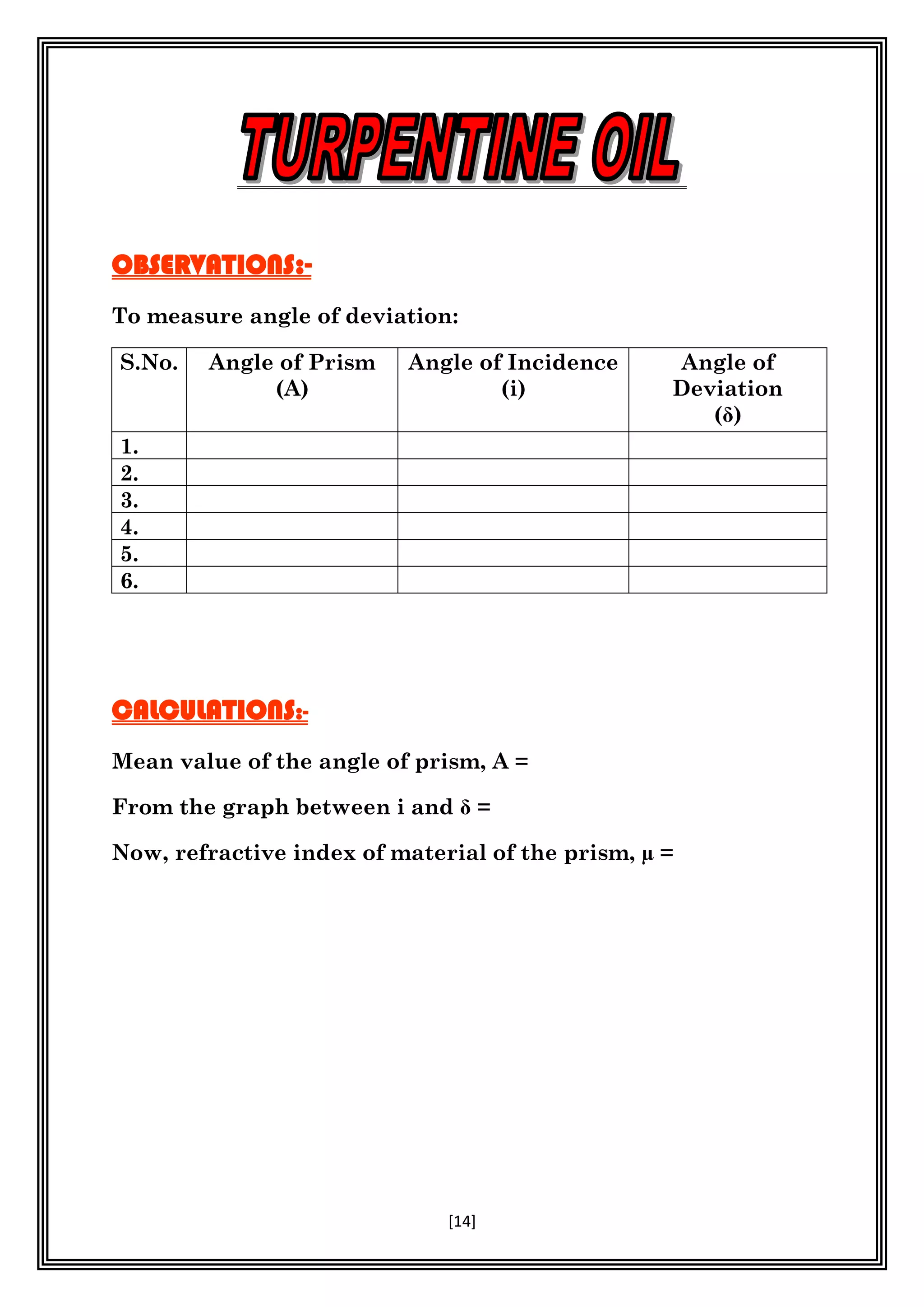 [14]
OBSERVATIONS:-
To measure angle of deviation:
S.No. Angle of Prism
(A)
Angle of Incidence
(i)
Angle of
Deviation
( )
1.
2.
3.
4.
5.
6.
CALCULATIONS:-
Mean value of the angle of prism, A =
From the graph between i and =
Now, refractive index of material of the prism, µ =
 