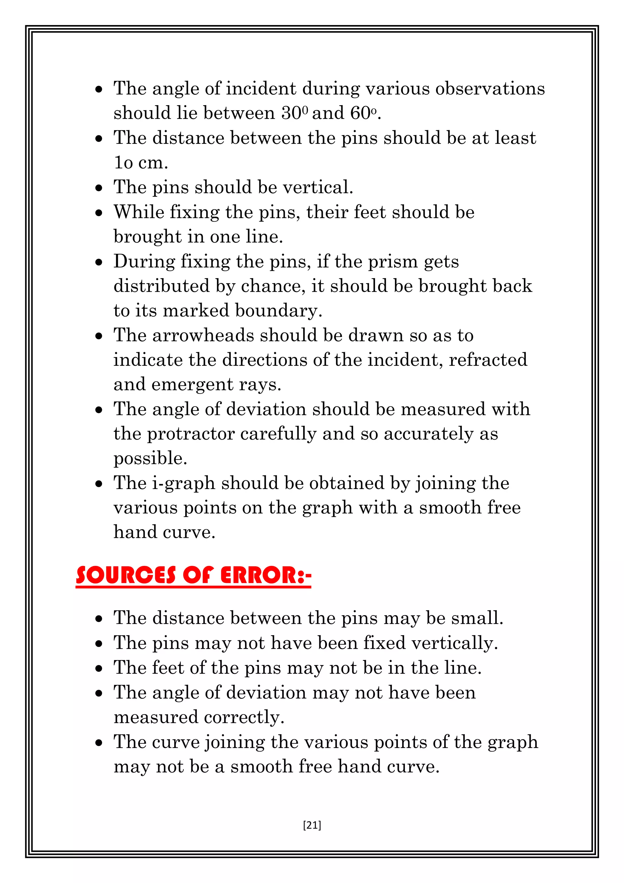[21]
 The angle of incident during various observations
should lie between 300 and 60o.
 The distance between the pins should be at least
1o cm.
 The pins should be vertical.
 While fixing the pins, their feet should be
brought in one line.
 During fixing the pins, if the prism gets
distributed by chance, it should be brought back
to its marked boundary.
 The arrowheads should be drawn so as to
indicate the directions of the incident, refracted
and emergent rays.
 The angle of deviation should be measured with
the protractor carefully and so accurately as
possible.
 The i-graph should be obtained by joining the
various points on the graph with a smooth free
hand curve.
SOURCES OF ERROR:-
 The distance between the pins may be small.
 The pins may not have been fixed vertically.
 The feet of the pins may not be in the line.
 The angle of deviation may not have been
measured correctly.
 The curve joining the various points of the graph
may not be a smooth free hand curve.
 