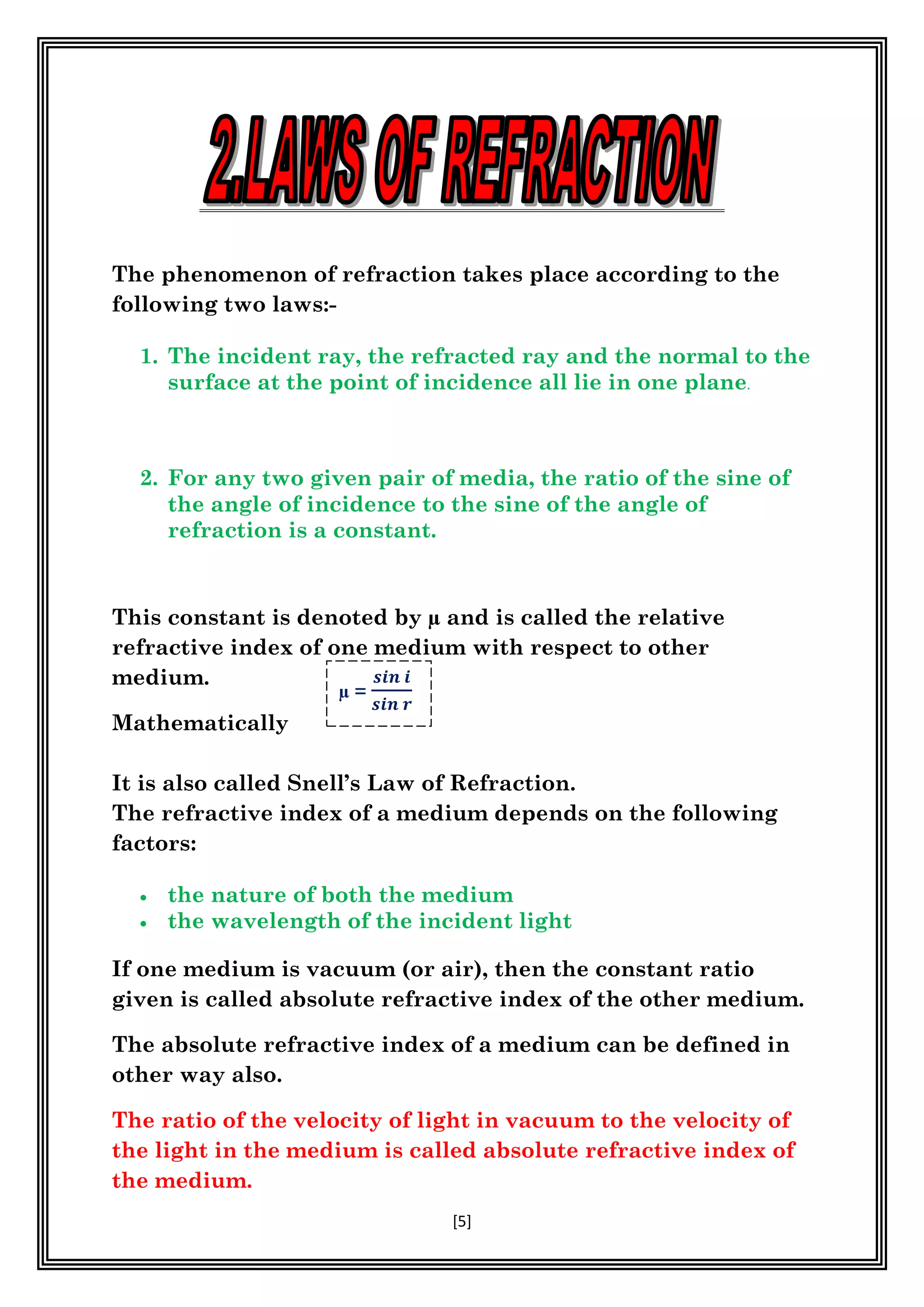 [5]
The phenomenon of refraction takes place according to the
following two laws:-
1. The incident ray, the refracted ray and the normal to the
surface at the point of incidence all lie in one plane.
2. For any two given pair of media, the ratio of the sine of
the angle of incidence to the sine of the angle of
refraction is a constant.
This constant is denoted by µ and is called the relative
refractive index of one medium with respect to other
medium.
Mathematically
It is also called Snell’s Law of Refraction.
The refractive index of a medium depends on the following
factors:
 the nature of both the medium
 the wavelength of the incident light
If one medium is vacuum (or air), then the constant ratio
given is called absolute refractive index of the other medium.
The absolute refractive index of a medium can be defined in
other way also.
The ratio of the velocity of light in vacuum to the velocity of
the light in the medium is called absolute refractive index of
the medium.
µ =
𝒔𝒊𝒏 𝒊
𝒔𝒊𝒏 𝒓
 