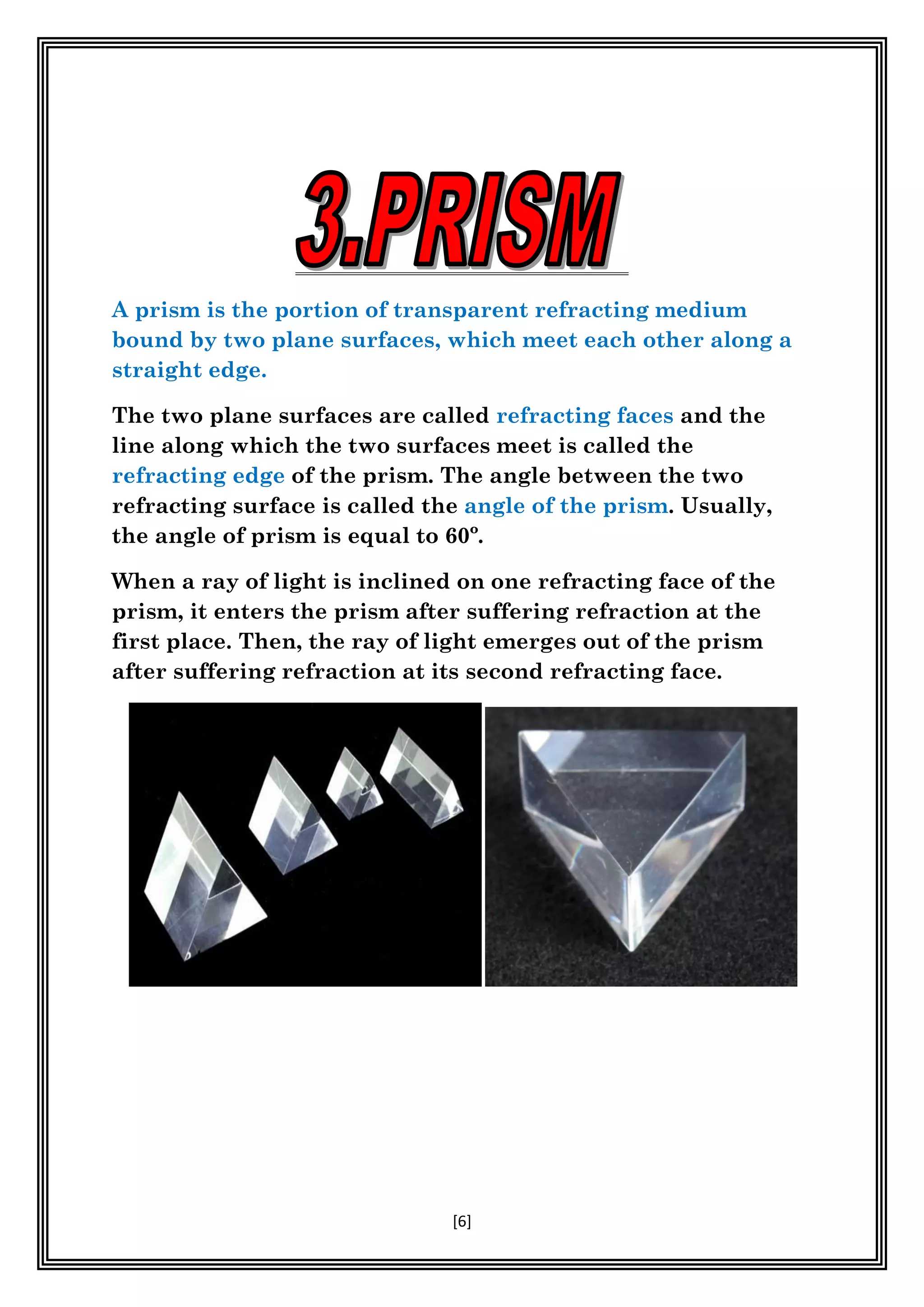 [6]
A prism is the portion of transparent refracting medium
bound by two plane surfaces, which meet each other along a
straight edge.
The two plane surfaces are called refracting faces and the
line along which the two surfaces meet is called the
refracting edge of the prism. The angle between the two
refracting surface is called the angle of the prism. Usually,
the angle of prism is equal to 60º.
When a ray of light is inclined on one refracting face of the
prism, it enters the prism after suffering refraction at the
first place. Then, the ray of light emerges out of the prism
after suffering refraction at its second refracting face.
 