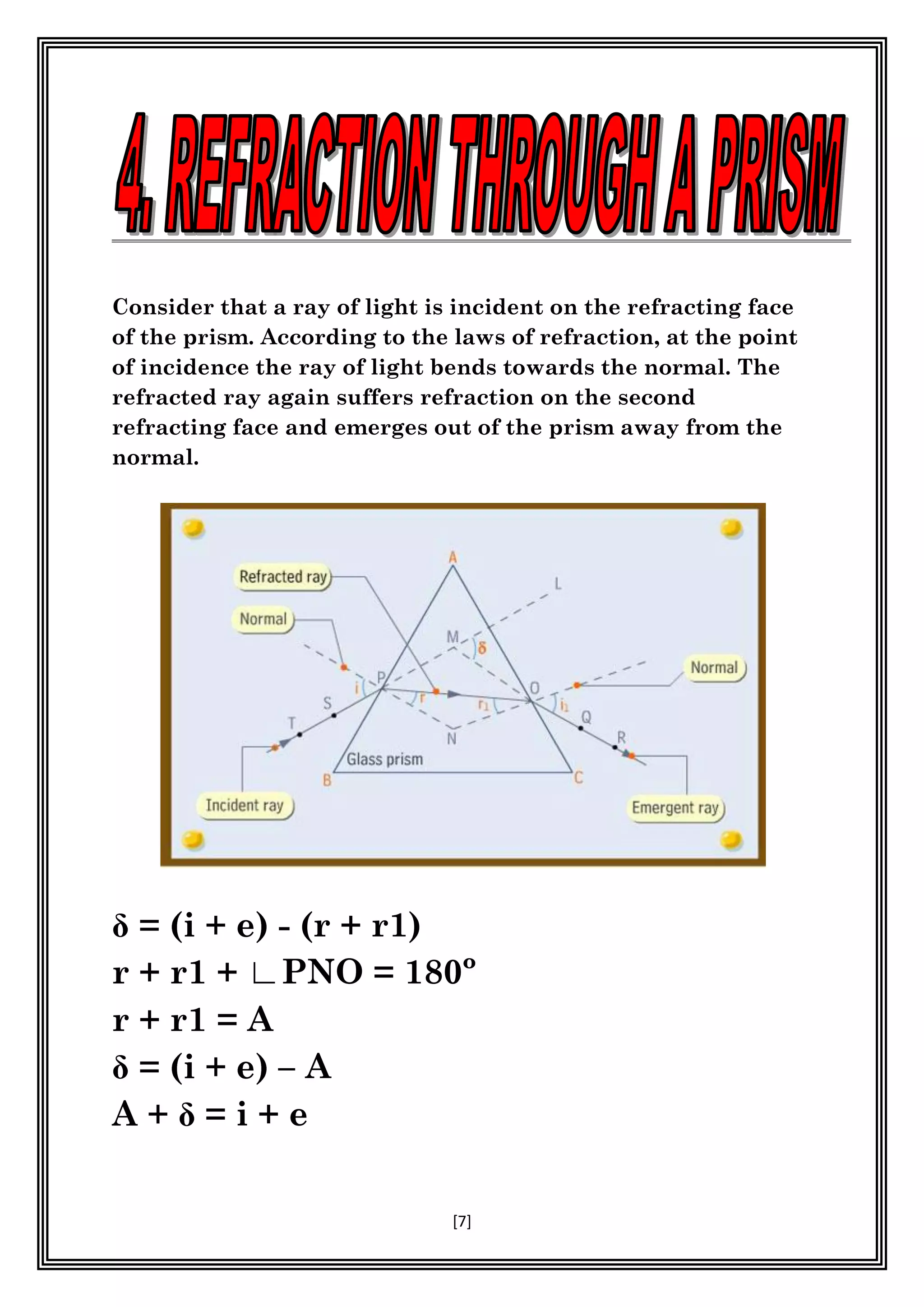 [7]
Consider that a ray of light is incident on the refracting face
of the prism. According to the laws of refraction, at the point
of incidence the ray of light bends towards the normal. The
refracted ray again suffers refraction on the second
refracting face and emerges out of the prism away from the
normal.
- (r + r1)
r + r1 + ∟PNO = 180º
r + r1 = A
– A
= i + e
 
