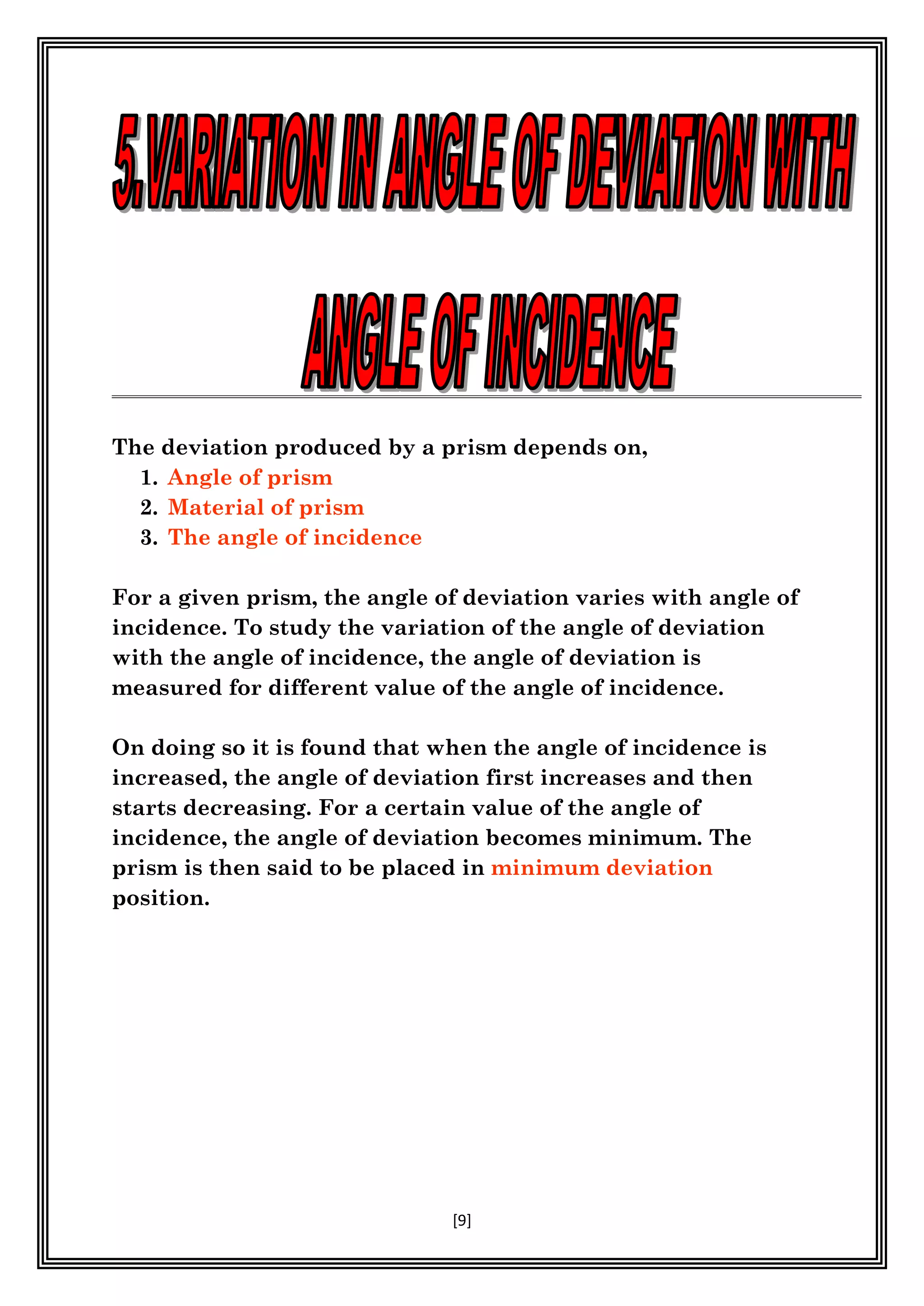 [9]
The deviation produced by a prism depends on,
1. Angle of prism
2. Material of prism
3. The angle of incidence
For a given prism, the angle of deviation varies with angle of
incidence. To study the variation of the angle of deviation
with the angle of incidence, the angle of deviation is
measured for different value of the angle of incidence.
On doing so it is found that when the angle of incidence is
increased, the angle of deviation first increases and then
starts decreasing. For a certain value of the angle of
incidence, the angle of deviation becomes minimum. The
prism is then said to be placed in minimum deviation
position.
 