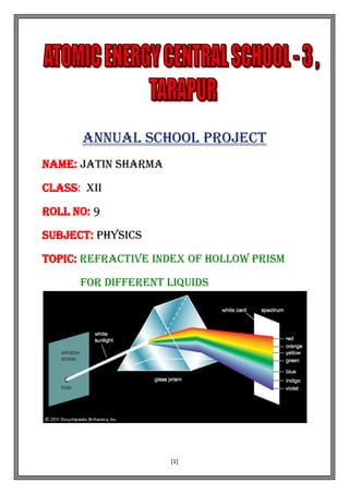 [1]
ANNUAL SCHOOL PROJECT
NAME: JATIN SHARMA
CLASS: XII
ROLL NO: 9
SUBJECT: PHYSICS
TOPIC: REFRACTIVE INDEX OF HOLLOW PRISM
FOR DIFFERENT LIQUIDS
 