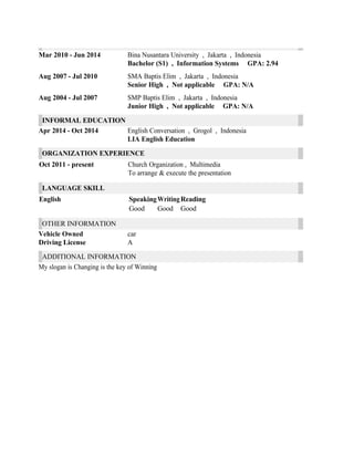 Mar 2010 - Jun 2014 Bina Nusantara University , Jakarta , Indonesia
Bachelor (S1) , Information Systems GPA: 2.94
Aug 2007 - Jul 2010 SMA Baptis Elim , Jakarta , Indonesia
Senior High , Not applicable GPA: N/A
Aug 2004 - Jul 2007 SMP Baptis Elim , Jakarta , Indonesia
Junior High , Not applicable GPA: N/A
INFORMAL EDUCATION
Apr 2014 - Oct 2014 English Conversation , Grogol , Indonesia
LIA English Education
ORGANIZATION EXPERIENCE
Oct 2011 - present Church Organization , Multimedia
To arrange & execute the presentation
LANGUAGE SKILL
English SpeakingWritingReading
Good Good Good
OTHER INFORMATION
Vehicle Owned car
Driving License A
ADDITIONAL INFORMATION
My slogan is Changing is the key of Winning
 