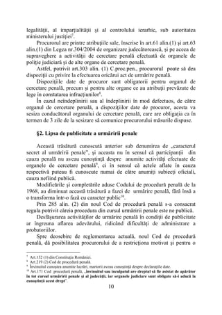 10
legalităţii, al imparţialităţii şi al controlului ierarhic, sub autoritatea
ministerului justiţiei7
.
Procurorul are printre atribuţiile sale, înscrise în art.61 alin.(1) şi art.63
alin.(1) din Legea nr.304/2004 de organizare judecătorească, şi pe aceea de
supraveghere a activităţii de cercetare penală efectuată de organele de
poliţie judiciară şi de alte organe de cercetare penală.
Astfel, potrivit art.303 alin. (1) C.proc.pen., procurorul poate să dea
dispoziţii cu privire la efectuarea oricărui act de urmărire penală.
Dispoziţiile date de procuror sunt obligatorii pentru organul de
cercetare penală, precum şi pentru alte organe ce au atribuţii prevăzute de
lege în constatarea infracţiunilor8
.
În cazul neîndeplinirii sau al îndeplinirii în mod defectuos, de către
organul de cercetare penală, a dispoziţiilor date de procuror, acesta va
sesiza conducătorul organului de cercetare penală, care are obligaţia ca în
termen de 3 zile de la sesizare să comunice procurorului măsurile dispuse.
§2. Lipsa de publicitate a urmăririi penale
Această trăsătură cunoscută anterior sub denumirea de „caracterul
secret al urmăririi penale”, şi aceasta nu în sensul că participanţii din
cauza penală nu aveau cunoştinţă despre anumite activităţi efectuate de
organele de cercetare penală9
, ci în sensul că actele aflate în cauza
respectivă puteau fi cunoscute numai de către anumiţi subiecţi oficiali,
cauza nefiind publică.
Modificările şi completările aduse Codului de procedură penală de la
1968, au diminuat această trăsătură a fazei de urmărire penală, fără însă a
o transforma într-o fază cu caracter public10
.
Prin 285 alin. (2) din noul Cod de procedură penală s-a consacrat
regula potrivit căreia procedura din cursul urmăririi penale este ne publică.
Desfăşurarea activităţilor de urmărire penală în condiţii de publicitate
ar îngreuna aflarea adevărului, ridicând dificultăţi de administrare a
probatoriilor.
Spre deosebire de reglementarea actuală, noul Cod de procedură
penală, dă posibilitatea procurorului de a restricţiona motivat şi pentru o
7
Art.132 (1) din Constituţia României.
8
Art.219 (2) Cod de procedură penală.
9
Învinuitul cunoştea anumite lucrări, martorii aveau cunoştinţă despre declaraţiile date.
10
Art.171 Cod procedură penală, „învinuitul sau inculpatul are dreptul să fie asistat de apărător
în tot cursul urmăririi penale şi al judecăţii, iar organele judiciare sunt obligate să-i aducă la
cunoştinţă acest drept”.
 