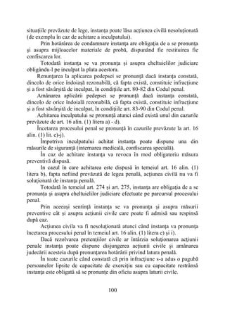 100
situațiile prevăzute de lege, instanța poate lăsa acțiunea civilă nesoluționată
(de exemplu în caz de achitare a inculpatului).
Prin hotărârea de condamnare instanţa are obligaţia de a se pronunţa
şi asupra mijloacelor materiale de probă, dispunând fie restituirea fie
confiscarea lor.
Totodată instanţa se va pronunţa şi asupra cheltuielilor judiciare
obligându-l pe inculpat la plata acestora.
Renunțarea la aplicarea pedepsei se pronunță dacă instanța constată,
dincolo de orice îndoiașă rezonabilă, că fapta există, constituie infracțiune
și a fost săvârșită de inculpat, în condițiile art. 80-82 din Codul penal.
Amânarea aplicării pedepsei se pronunță dacă instanța constată,
dincolo de orice îndoială rezonabilă, că fapta există, constituie infracțiune
și a fost săvârșită de inculpat, în condițiile art. 83-90 din Codul penal.
Achitarea inculpatului se pronunţă atunci când există unul din cazurile
prevăzute de art. 16 alin. (1) litera a) - d).
Încetarea procesului penal se pronunță în cazurile prevăzute la art. 16
alin. (1) lit. e)-j).
Împotriva inculpatului achitat instanţa poate dispune una din
măsurile de siguranţă (internarea medicală, confiscarea specială).
În caz de achitare instanţa va revoca în mod obligatoriu măsura
preventivă dispusă.
In cazul în care achitarea este dispusă în temeiul art. 16 alin. (1)
litera b), fapta nefiind prevăzută de legea penală, acţiunea civilă nu va fi
soluţionată de instanţa penală.
Totodată în temeiul art. 274 și art. 275, instanţa are obligaţia de a se
pronunţa şi asupra cheltuielilor judiciare efectuate pe parcursul procesului
penal.
Prin aceeaşi sentinţă instanţa se va pronunţa şi asupra măsurii
preventive cât şi asupra acţiunii civile care poate fi admisă sau respinsă
după caz.
Acţiunea civila va fi nesoluţionată atunci când instanţa va pronunţa
încetarea procesului penal în temeiul art. 16 alin. (1) litera e) şi i).
Dacă rezolvarea pretenţiilor civile ar întârzia soluţionarea acţiunii
penale instanţa poate dispune disjungerea acţiunii civile şi amânarea
judecării acesteia după pronunţarea hotărârii privind latura penală.
În toate cazurile când constată că prin infracţiune s-a adus o pagubă
persoanelor lipsite de capacitate de exerciţiu sau cu capacitate restrânsă
instanţa este obligată să se pronunţe din oficiu asupra laturii civile.
 