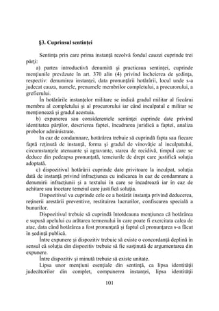 101
§3. Cuprinsul sentinţei
Sentinţa prin care prima instanţă rezolvă fondul cauzei cuprinde trei
părţi:
a) partea introductivă denumită şi practicaua sentinţei, cuprinde
menţiunile prevăzute în art. 370 alin (4) privind încheierea de şedinţa,
respectiv: denumirea instanţei, data pronunţării hotărârii, locul unde s-a
judecat cauza, numele, prenumele membrilor completului, a procurorului, a
grefierului.
În hotărârile instanţelor militare se indică gradul militar al fiecărui
membru al completului şi al procurorului iar când inculpatul e militar se
menţionează şi gradul acestuia.
b) expunerea sau considerentele sentinţei cuprinde date privind
identitatea părţilor, descrierea faptei, încadrarea juridică a faptei, analiza
probelor administrate.
In caz de condamnare, hotărârea trebuie să cuprindă fapta sau fiecare
faptă reţinută de instanţă, forma şi gradul de vinovăţie al inculpatului,
circumstanţele atenuante şi agravante, starea de recidivă, timpul care se
deduce din pedeapsa pronunţată, temeiurile de drept care justifică soluţia
adoptată.
c) dispozitivul hotărârii cuprinde date privitoare la inculpat, soluţia
dată de instanţă privind infracţiunea cu indicarea în caz de condamnare a
denumirii infracţiunii şi a textului în care se încadrează iar în caz de
achitare sau încetare temeiul care justifică soluţia.
Dispozitivul va cuprinde cele ce a hotărât instanţa privind deducerea,
reţinerii arestării preventive, restituirea lucrurilor, confiscarea specială a
bunurilor.
Dispozitivul trebuie să cuprindă întotdeauna menţiunea că hotărârea
e supusă apelului cu arătarea termenului în care poate fi exercitata calea de
atac, data când hotărârea a fost pronunţată şi faptul că pronunţarea s-a făcut
în şedinţă publică.
Între expunere şi dispozitiv trebuie să existe o concordanţă deplină în
sensul că soluţia din dispozitiv trebuie să fie susţinută de argumentarea din
expunere.
Între dispozitiv şi minută trebuie să existe unitate.
Lipsa unor menţiuni esenţiale din sentinţă, ca lipsa identităţii
judecătorilor din complet, compunerea instanţei, lipsa identităţii
 