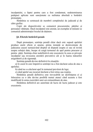 102
inculpatului, a faptei pentru care a fost condamnat, nedeterminarea
pedepsei aplicate sunt sancţionate cu nulitatea absolută a hotărârii
pronunţate.
Hotărârea se semnează de membrii completului de judecată şi de
către grefier.
Copii ale dispozitivului se comunică procurorului, părţilor și
persoanei vătămate. Dacă inculpatul este arestat, un exemplar al minutei se
comunică administrației locului de deținere.
§4. Efectele hotărârii penale
După pronunţare, sentinţa penală chiar dacă este supusă apelului
produce unele efecte şi anume, prima instanţă se dezinvesteşte de
judecarea cauzei nemaiavând dreptul să dispună asupra ei sau să revină
asupra soluţiei date, începe să curgă termenul de apel pentru procuror și
pentru părţi. Sentinţa chiar nedefinitivă este executorie în ceea ce priveşte
inculpatul sau revocarea arestării preventive cât şi în luarea măsurilor
asigurătorii şi de siguranţă.
Sentinţa penală devine definitivă în situaţiile:
a) în cazul în care împotriva sentinţei nu a fost declarat calea de atac a
apelului;
b) când nu s-a declarat apel în termenul prevăzut de lege;
c) când apelul sau recursul declarat a fost retras sau respins.
Hotărârea penală definitiva este irevocabilă iar desfiinţarea ei şi
înlocuirea cu o alta devine posibilă numai atunci când aceasta a fost
modificată în urma exercitării unei cai extraordinare de atac.
Hotărârea definitivă are autoritate de lucru de lucru judecat şi este
executorie.
 