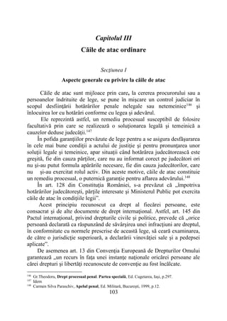 103
Capitolul III
Căile de atac ordinare
Secţiunea I
Aspecte generale cu privire la căile de atac
Căile de atac sunt mijloace prin care, la cererea procurorului sau a
persoanelor îndrituite de lege, se pune în mişcare un control judiciar în
scopul desfiinţării hotărârilor penale nelegale sau netemeinice146
şi
înlocuirea lor cu hotărâri conforme cu legea şi adevărul.
Ele reprezintă astfel, un remediu procesual susceptibil de folosire
facultativă prin care se realizează o soluţionarea legală şi temeinică a
cauzelor deduse judecăţii.147
În pofida garanţiilor prevăzute de lege pentru a se asigura desfăşurarea
în cele mai bune condiţii a actului de justiţie şi pentru pronunţarea unor
soluţii legale şi temeinice, apar situaţii când hotărârea judecătorească este
greşită, fie din cauza părţilor, care nu au informat corect pe judecători ori
nu şi-au putut formula apărările necesare, fie din cauza judecătorilor, care
nu şi-au exercitat rolul activ. Din aceste motive, căile de atac constituie
un remediu procesual, o puternică garanţie pentru aflarea adevărului.148
În art. 128 din Constituţia României, s-a prevăzut că „împotriva
hotărârilor judecătoreşti, părţile interesate şi Ministerul Public pot exercita
căile de atac în condiţiile legii”.
Acest principiu recunoscut ca drept al fiecărei persoane, este
consacrat şi de alte documente de drept internaţional. Astfel, art. 145 din
Pactul internaţional, privind drepturile civile şi politice, prevede că „orice
persoană declarată ca răspunzând de săvârşirea unei infracţiuni are dreptul,
în conformitate cu normele prescrise de această lege, să ceară examinarea,
de către o jurisdicţie superioară, a declarării vinovăţiei sale şi a pedepsei
aplicate”.
De asemenea art. 13 din Convenţia Europeană de Drepturilor Omului
garantează „un recurs în faţa unei instanţe naţionale oricărei persoane ale
cărei drepturi şi libertăţi recunoscute de convenţie au fost încălcate.
146
Gr.Theodoru, Drept procesual penal. Partea specială, Ed. Cugetarea, Iaşi, p.297.
147
Idem
148
Carmen Silva Paraschiv, Apelul penal, Ed. Militară, Bucureşti, 1999, p.12.
 