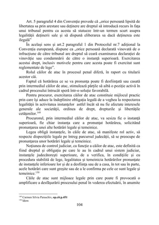 104
Art. 5 paragraful 4 din Convenţie prevede că „orice persoană lipsită de
libertatea sa prin arestare sau deţinere are dreptul să introducă recurs în faţa
unui tribunal pentru ca acesta să statueze într-un termen scurt asupra
legalităţii deţinerii sale şi să dispună eliberarea sa dacă deţinerea este
ilegală”
În acelaşi sens şi art.2 paragraful 1 din Protocolul nr.7 adiţional la
Convenţia europeană, dispune ca „orice persoană declarată vinovată de o
infracţiune de către tribunal are dreptul să ceară examinarea declaraţiei de
vinovăţie sau condamnării de către o instanţă superioară. Exercitarea
acestui drept, inclusiv motivele pentru care acesta poate fi exercitat sunt
reglementate de lege”.
Rolul căilor de atac în procesul penal diferă, în raport cu titularii
acestor căi.
Faptul că hotărârea ce se va pronunţa poate fi desfiinţată sau casată
prin intermediul căilor de atac, stimulează părţile să aibă o poziţie activă în
cadrul procesului întrucât speră într-o soluţie favorabilă.
Pentru procuror, exercitarea căilor de atac constituie mijlocul practic
prin care îşi aduce la îndeplinire obligaţia legală de a veghea la respectarea
legalităţii în activitatea instanţelor astfel încât să nu fie afectate interesele
generale ale societăţii, ordinea de drept, drepturile şi libertăţile
cetăţenilor.149
Procurorul, prin intermediul căilor de atac, va sesiza fie o instanţă
superioară, fie chiar instanţa care a pronunţat hotărârea, solicitând
pronunţarea unei alte hotărâri legale şi temeinice.
Legea obligă instanţele, în căile de atac, să manifeste rol activ, să
respecte dispoziţiile legale pe întreg parcursul judecăţii, să se preocupe de
pronunţarea unor hotărâri legale şi temeinice.
Noţiunea de control judiciar, ca funcţie a căilor de atac, este definită ca
fiind dreptul şi obligaţia pe care le au în cadrul unui sistem judiciar,
instanţele judecătoreşti superioare, de a verifica, în condiţiile şi cu
procedura stabilită de lege, legalitatea şi temeinicia hotărârilor pronunţate
de instanţele inferioare lor şi de a desfiinţa sau de a casa, în tot sau în parte,
acele hotărâri care sunt greşite sau de a le confirma pe cele ce sunt legale şi
temeinice.150
Căile de atac sunt mijloace legale prin care poate fi provocată o
amplificare a desfăşurării procesului penal în vederea efectuării, în anumite
149
Carmen Silvia Paraschiv, op.cit.p.451
150
Idem
 