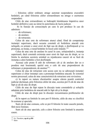 106
- folosirea căilor ordinare atrage automat suspendarea executării
hotărârii, pe când folosirea căilor extraordinare nu atrage o asemenea
suspendare.
Căile de atac extraordinare se îndreaptă întotdeauna împotriva unor
hotărâri definitive care au intrat în autoritatea de lucru judecat.
b) în funcţie de consecinţele pe care le pot produce în caz de
admitere:
- de reformare;
- de anulare;
- de retractare.
Calea de atac este de reformare atunci când, fiind de competenţa
instanţei superioare, dacă aceasta constată că hotărârea atacată este
nelegală, ca urmare a unor erori de fapt sau de drept, o desfiinţează şi va
pronunţa, ea însăşi, o nouă hotărâre în locul celei iniţiale.154
Calea de atac este de anulare în cazul în care, soluţionând-o, instanţa
superioară, dacă constată existenţa unor erori de fapt sau de drept, se va
limita la anularea acesteia urmând ca rejudecarea cauzei să se facă de
instanţa a cărei hotărâre a fost desfiinţată.
Aceeaşi cale poate fi atât de reformare cât şi de anulare dar cu o
pondere mai însemnată; apelul este o cale de atac preponderent de
reformare şi preponderent, de anulare155
.
Calea de atac de retractare este aceea care nu se adresează instanţei
superioare ci chiar instanţei care a pronunţat hotărârea atacată. În sistemul
nostru procesual, calea de atac caracteristică de retractare este revizuirea.
c) în raport cu natura chestiunilor asupra cărora poartă controlul
judiciar declanşat, prin folosirea căilor de atac, acestea pot fi căi de atac de
fapt şi căi de atac de drept.
Căile de atac de fapt repun în discuţie toate constatările şi soluţiile
adoptate prin hotărârea de atacată atât în fapt cât şi în drept.
Căile de atac de drept pun în discuţie reexaminarea problemelor de
drept.
d) în raport cu limitele în care pot fi folosite, căile de atac se clasifică
în comune şi speciale.
Sunt căi de atac comune, cele ce pot fi folosite în toate cauzele penale,
fără nicio limitare.
Sunt căi de atac speciale, cele a căror folosire este limitată la anumite
cauze.
154
Gr. Theodoru, op.cit. p.301
155
Idem
 