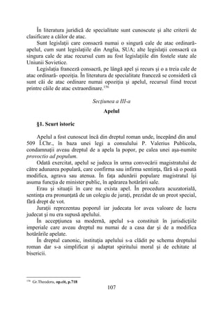 107
În literatura juridică de specialitate sunt cunoscute şi alte criterii de
clasificare a căilor de atac.
Sunt legislaţii care consacră numai o singură cale de atac ordinară-
apelul, cum sunt legislaţiile din Anglia, SUA; alte legislaţii consacră ca
singura cale de atac recursul cum au fost legislaţiile din fostele state ale
Uniunii Sovietice.
Legislaţia franceză consacră, pe lângă apel și recurs şi o a treia cale de
atac ordinară- opoziţia. În literatura de specialitate franceză se consideră că
sunt căi de atac ordinare numai opoziţia şi apelul, recursul fiind trecut
printre căile de atac extraordinare.156
Secţiunea a III-a
Apelul
§1. Scurt istoric
Apelul a fost cunoscut încă din dreptul roman unde, începând din anul
509 Î.Chr., în baza unei legi a consulului P. Valerius Publicola,
condamnaţii aveau dreptul de a apela la popor, pe calea unei aşa-numite
provoctio ad populum.
Odată exercitat, apelul se judeca în urma convocării magistratului de
către adunarea populară, care confirma sau infirma sentinţa, fără să o poată
modifica, agrava sau atenua. În faţa adunării populare magistratul îşi
asuma funcţia de minister public, în apărarea hotărârii sale.
Erau şi situaţii în care nu exista apel. În procedura acuzatorială,
sentinţa era pronunţată de un colegiu de juraţi, prezidat de un preot special,
fără drept de vot.
Juraţii reprezentau poporul iar judecata lor avea valoare de lucru
judecat şi nu era supusă apelului.
În accepţiunea sa modernă, apelul s-a constituit în jurisdicţiile
imperiale care aveau dreptul nu numai de a casa dar şi de a modifica
hotărârile apelate.
În dreptul canonic, instituţia apelului s-a clădit pe schema dreptului
roman dar s-a simplificat şi adaptat spiritului moral şi de echitate al
bisericii.
156
Gr.Theodoru, op.cit, p.718
 