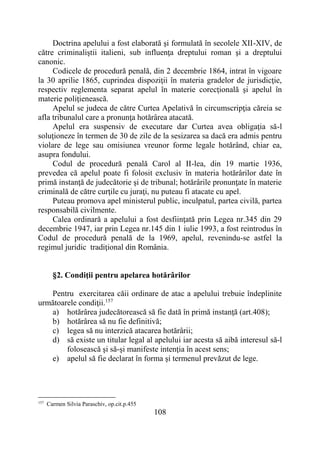 108
Doctrina apelului a fost elaborată şi formulată în secolele XII-XIV, de
către criminaliştii italieni, sub influenţa dreptului roman şi a dreptului
canonic.
Codicele de procedură penală, din 2 decembrie 1864, intrat în vigoare
la 30 aprilie 1865, cuprindea dispoziţii în materia gradelor de jurisdicţie,
respectiv reglementa separat apelul în materie corecţională şi apelul în
materie poliţienească.
Apelul se judeca de către Curtea Apelativă în circumscripţia căreia se
afla tribunalul care a pronunţa hotărârea atacată.
Apelul era suspensiv de executare dar Curtea avea obligaţia să-l
soluţioneze în termen de 30 de zile de la sesizarea sa dacă era admis pentru
violare de lege sau omisiunea vreunor forme legale hotărând, chiar ea,
asupra fondului.
Codul de procedură penală Carol al II-lea, din 19 martie 1936,
prevedea că apelul poate fi folosit exclusiv în materia hotărârilor date în
primă instanţă de judecătorie şi de tribunal; hotărârile pronunţate în materie
criminală de către curţile cu juraţi, nu puteau fi atacate cu apel.
Puteau promova apel ministerul public, inculpatul, partea civilă, partea
responsabilă civilmente.
Calea ordinară a apelului a fost desfiinţată prin Legea nr.345 din 29
decembrie 1947, iar prin Legea nr.145 din 1 iulie 1993, a fost reintrodus în
Codul de procedură penală de la 1969, apelul, revenindu-se astfel la
regimul juridic tradiţional din România.
§2. Condiţii pentru apelarea hotărârilor
Pentru exercitarea căii ordinare de atac a apelului trebuie îndeplinite
următoarele condiţii.157
a) hotărârea judecătorească să fie dată în primă instanţă (art.408);
b) hotărârea să nu fie definitivă;
c) legea să nu interzică atacarea hotărârii;
d) să existe un titular legal al apelului iar acesta să aibă interesul să-l
folosească şi să-şi manifeste intenţia în acest sens;
e) apelul să fie declarat în forma şi termenul prevăzut de lege.
157
Carmen Silvia Paraschiv, op.cit.p.455
 