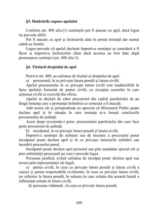 109
§3. Hotărârile supuse apelului
Conform art. 408 alin.(1) sentinţele pot fi atacate cu apel, dacă legea
nu prevede altfel.
Pot fi atacate cu apel şi încheierile date în primă instanţă dar numai
odată cu fondul.
Legea prevede că apelul declarat împotriva sentinţei se consideră a fi
făcut şi împotriva încheierilor chiar dacă acestea au fost date după
pronunţarea sentinţei (art. 408 alin.3).
§4. Titularii dreptului de apel
Potrivit art. 409, au calitatea de titulari ai dreptului de apel.
a) procurorul, în ce priveşte latura penală şi latura civilă;
Apelul procurorului în ce priveşte latura civilă este inadmisibilă în
lipsa apelului formulat de partea civilă, cu excepţia cazurilor în care
acţiunea civilă se exercită din oficiu.
Apelul se declară de către procurorul din cadrul parchetului de pe
lângă instanţa care a pronunţat hotărârea ce urmează a fi atacată.
Atât teoria cât şi jurisprudenţa au apreciat că Ministerul Public poate
declara apel şi în situaţia în care instanţa şi-a însuşit concluziile
procurorului de şedinţă.
Acest drept revenindu-i prim- procurorului parchetului din care face
parte procurorul de şedinţă.
b) inculpatul, în ce priveşte latura penală şi latura civilă;
Împotriva sentinţei de achitare sau de încetare a procesului penal
inculpatul poate declara apel şi în ce priveşte temeiurile achitării sau
încetării procesului penal.
Inculpatul poate declara apel personal sau prin mandatar special cât şi
prin substituiţii procesuali pe care-i prevede legea.
Persoana juridică, având calitatea de inculpat poate declara apel sau
recurs prin reprezentanţii săi legali.
c) partea civilă, în ceea ce priveşte latura penală și latura civilă a
cauzei și partea responsabilă civilmente, în ceea ce privește latura civilă,
iar referitor la latura penală, în măsura în care soluția din această latură a
influiențat soluția în latura civilă.
d) persoana vătămată , în ceea ce privește latura penală.
 