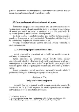 11
perioadă determinată de timp dreptul de a consulta actele dosarului, dacă se
aduce atingere bunei desfăşurări a urmăririi penale.
§3 Caracterul necontradictoriu al urmăririi penale
În literatura de specialitate se susţine că lipsa de contradictorialitate în
faza urmăririi penale este determinată de faptul că un singur organ judiciar,
şi anume procurorul întruneşte în persoana sa funcţiile procesuale de
învinuire, apărare şi de soluţionare a cauzei penale11
.
Cu toate acestea, contradictorialitatea este posibilă în faza urmăririi
penale, ca de exemplu în cazul confruntării;12
în cazul arestării inculpatului
de către instanţa de judecată, după ascultarea sa etc.
Absenţa contradictorialităţii conferă urmăririi penale, celeritate în
rezolvarea cauzelor.
§4. Caracterul preponderent al formei scrise
Actele procesuale şi procedurale ale organelor de urmărire penală se
realizează în forma scrisă.
Pentru activitatea de urmărire penală această formă devine
preponderentă, căpătând eficacitate şi relevanţă juridică numai actele care
sunt cuprinse în dosar sub forma scrisă13
iar pe de altă parte pe parcursul
urmăririi penale părţile nu pot acţiona decât în scris prin cerere şi memorii
scrise.
Forma preponderent scrisă nu trebuie înţeleasă în sensul excluderii
posibilităţii limbajului oral între participanţii în cauza penală.
Secţiunea a IV-a
Organele de urmărire penală
Actualul Cod de procedură penală, reglementează prin prevederile
înscrise în art. 30 și 55-59, organele de urmărire penală care realizează
activităţile ce au loc în această fază procesuală.
11
Gr. Theodoru, op.cit.p.51
12
M. Apetrei, Drept procesual penal. Partea specială, vol.II, Ed.Oscar Print, Bucureşti, 1999.
13
Traian Pop, Drept procesual penal, vol. I, Tipografia Naţională, Cluj, 1946, p.113.
 