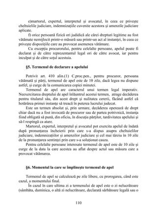 110
e)martorul, expertul, interpretul și avocatul, în ceea ce privește
cheltuielile judiciare, indemnizațiile cuvenite acestora și amenzile judiciare
aplicate.
f) orice persoană fizică ori judidică ale cărei drepturi legitime au fost
vătămate nemijlocit printr-o măsură sau printr-un act al instanței, în ceea ce
privește dispozițiile care au provocat asemenea vătămare.
Cu excepția procurorului, pentru celelalte persoane, apelul poate fi
declarat și de către reprezentantul legal ori de către avocat, iar pentru
inculpat și de către soțul acestuia.
§5. Termenul de declarare a apelului
Potrivit art. 410 alin.(1) C.proc.pen., pentru procuror, persoana
vătămată și părți, termenul de apel este de 10 zile, dacă legea nu dispune
astfel, și curge de la comunicarea copiei minutei.
Termenul de apel are caracterul unui termen legal imperativ.
Neexercitarea dreptului de apel înlăuntrul acestui termen, atrage decăderea
pentru titularul său, din acest drept şi nulitatea cererii, făcând astfel că
hotărârea primei instanţe să treacă în puterea lucrului judecat.
Este un termen absolut şi, prin urmare, decăderea operează de drept
chiar dacă nu a fost invocată de procuror sau de partea potrivnică, instanţa
fiind obligată să pună, din oficiu, în discuţia părţilor, tardivitatea apelului şi
să-l respingă ca atare.
Martorul, expertul, interpretul și avocatul pot exercita apelul de îndată
după pronunțarea încheierii prin care s-a dispus asupra cheltuielilor
judiciare, indemnizațiilor și amenzilor judiciare și cel mai târziu în 10 zile
de la pronunțarea sentinței prin care s-a soluționat cauza.
Pentru celelalte persoane interesate termenul de apel este de 10 zile și
curge de la data la care acestea au aflat despre actul sau măsura care a
provocat vătămarea.
§6. Momentul la care se împlineşte termenul de apel
Termenul de apel se calculează pe zile libere, cu prorogarea, când este
cazul, a momentului final.
În cazul în care ultima zi a termenului de apel este o zi nelucrătoare
(sâmbăta, duminica, o altă zi nelucrătoare, declarată sărbătoare legală sau o
 