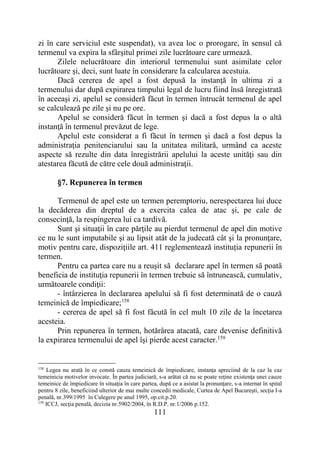 111
zi în care serviciul este suspendat), va avea loc o prorogare, în sensul că
termenul va expira la sfârşitul primei zile lucrătoare care urmează.
Zilele nelucrătoare din interiorul termenului sunt asimilate celor
lucrătoare şi, deci, sunt luate în considerare la calcularea acestuia.
Dacă cererea de apel a fost depusă la instanţă în ultima zi a
termenului dar după expirarea timpului legal de lucru fiind însă înregistrată
în aceeaşi zi, apelul se consideră făcut în termen întrucât termenul de apel
se calculează pe zile şi nu pe ore.
Apelul se consideră făcut în termen şi dacă a fost depus la o altă
instanţă în termenul prevăzut de lege.
Apelul este considerat a fi făcut în termen şi dacă a fost depus la
administraţia penitenciarului sau la unitatea militară, urmând ca aceste
aspecte să rezulte din data înregistrării apelului la aceste unităţi sau din
atestarea făcută de către cele două administraţii.
§7. Repunerea în termen
Termenul de apel este un termen peremptoriu, nerespectarea lui duce
la decăderea din dreptul de a exercita calea de atac şi, pe cale de
consecinţă, la respingerea lui ca tardivă.
Sunt şi situaţii în care părţile au pierdut termenul de apel din motive
ce nu le sunt imputabile şi au lipsit atât de la judecată cât şi la pronunţare,
motiv pentru care, dispoziţiile art. 411 reglementează instituția repunerii în
termen.
Pentru ca partea care nu a reuşit să declarare apel în termen să poată
beneficia de instituţia repunerii în termen trebuie să întrunească, cumulativ,
următoarele condiţii:
- întârzierea în declararea apelului să fi fost determinată de o cauză
temeinică de împiedicare;158
- cererea de apel să fi fost făcută în cel mult 10 zile de la încetarea
acesteia.
Prin repunerea în termen, hotărârea atacată, care devenise definitivă
la expirarea termenului de apel îşi pierde acest caracter.159
158
Legea nu arată în ce constă cauza temeinică de împiedicare, instanţa apreciind de la caz la caz
temeinicia motivelor invocate. În partea judiciară, s-a arătat că nu se poate reţine existenţa unei cauze
temeinice de împiedicare în situaţia în care partea, după ce a asistat la pronunţare, s-a internat în spital
pentru 8 zile, beneficiind ulterior de mai multe concedii medicale, Curtea de Apel Bucureşti, secţia I-a
penală, nr.399/1995 în Culegere pe anul 1995, op.cit.p.20.
159
ICCJ, secţia penală, decizia nr.5902/2004, în R.D.P. nr.1/2006 p.152.
 
